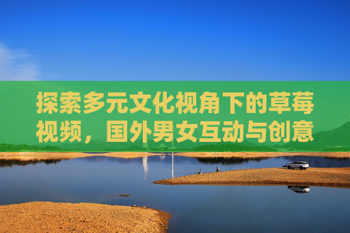 探索多元文化视角下的草莓视频，国外男女互动与创意表达