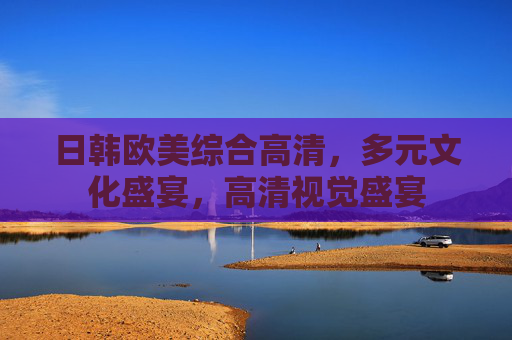日韩欧美综合高清，多元文化盛宴，高清视觉盛宴