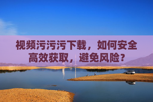 视频污污污下载，如何安全高效获取，避免风险？