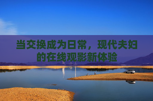 当交换成为日常，现代夫妇的在线观影新体验