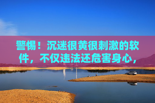 警惕！沉迷很黄很刺激的软件，不仅违法还危害身心，远离才是正道