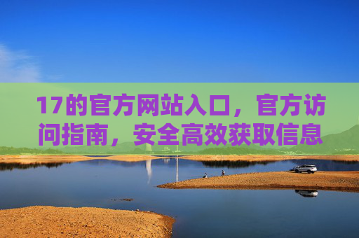 17的官方网站入口，官方访问指南，安全高效获取信息