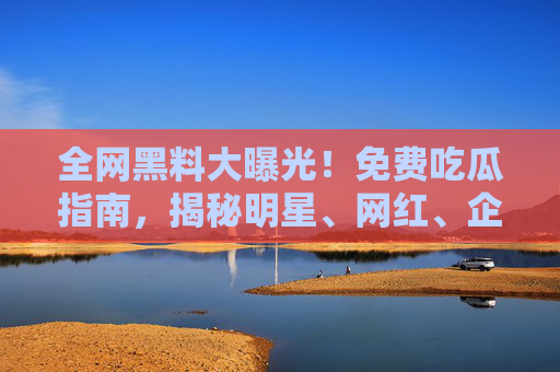 全网黑料大曝光！免费吃瓜指南，揭秘明星、网红、企业背后的那些不为人知的猛料，让你追星更通透