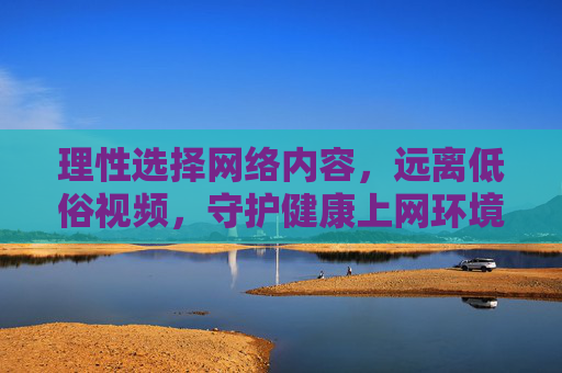 理性选择网络内容，远离低俗视频，守护健康上网环境