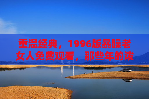 重温经典，1996版暴躁老女人免费观看，那些年的泼辣与无奈依然动人