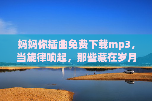 妈妈你插曲免费下载mp3，当旋律响起，那些藏在岁月里的爱，瞬间被唤醒