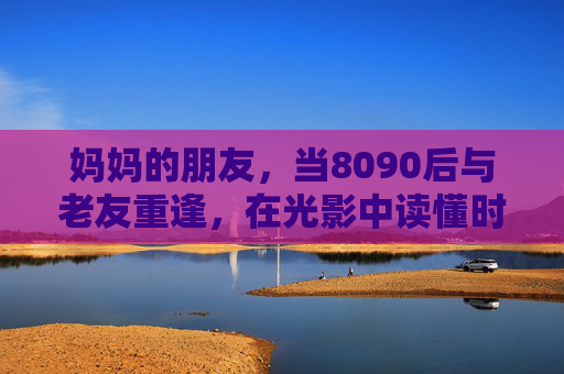 妈妈的朋友，当8090后与老友重逢，在光影中读懂时光的温度