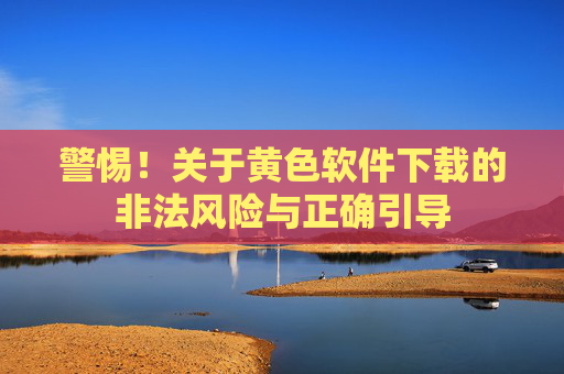 警惕！关于黄色软件下载的非法风险与正确引导