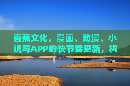 香蕉文化，漫画、动漫、小说与APP的快节奏更新，构建沉浸式文化生态