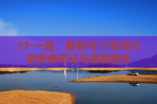 17·一起，那些与17年同行的青春印记与温暖陪伴