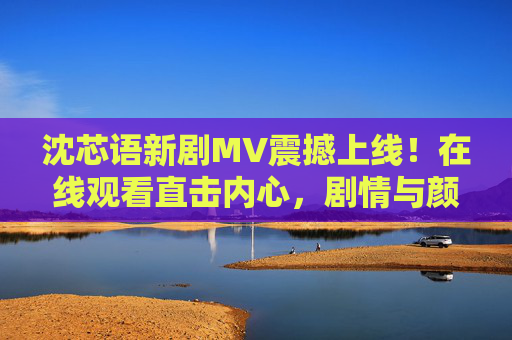 沈芯语新剧MV震撼上线！在线观看直击内心，剧情与颜值双重冲击！