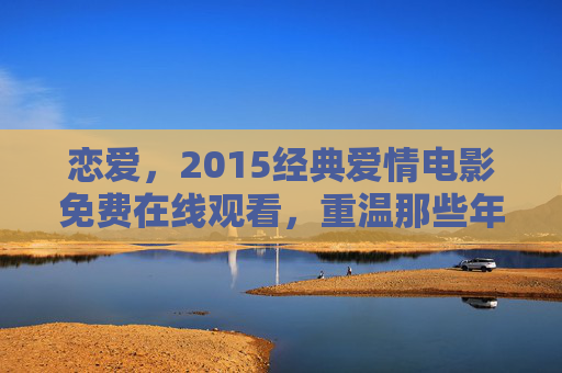 恋爱，2015经典爱情电影免费在线观看，重温那些年的情感故事