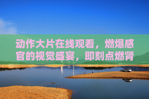 动作大片在线观看，燃爆感官的视觉盛宴，即刻点燃肾上腺素！
