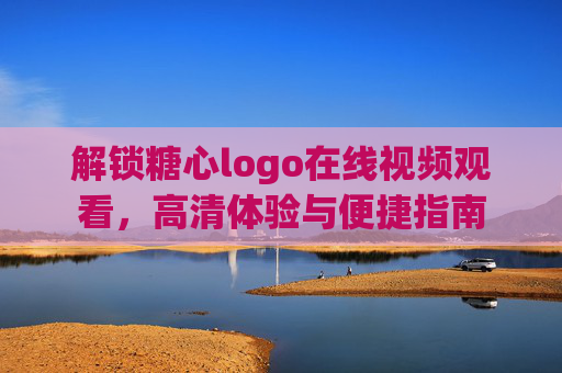 解锁糖心logo在线视频观看，高清体验与便捷指南
