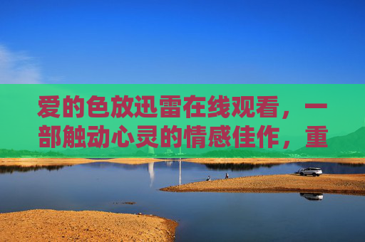 爱的色放迅雷在线观看，一部触动心灵的情感佳作，重温那些年未说出口的爱与遗憾