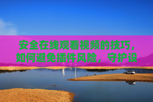 安全在线观看视频的技巧，如何避免插件风险，守护设备安全