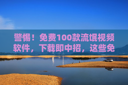 警惕！免费100款流氓视频软件，下载即中招，这些免费福利背后藏着哪些风险？