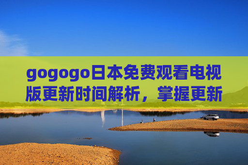 gogogo日本免费观看电视版更新时间解析，掌握更新节点，轻松追剧日剧新内容