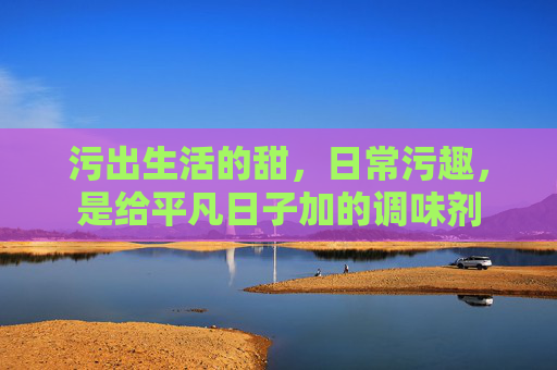 污出生活的甜，日常污趣，是给平凡日子加的调味剂