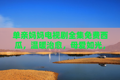 单亲妈妈电视剧全集免费西瓜，温暖治愈，母爱如光，陪你走过人生风雨