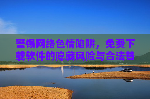 警惕网络色情陷阱，免费下载软件的隐藏风险与合法替代方案