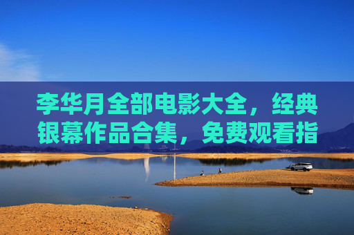 李华月全部电影大全，经典银幕作品合集，免费观看指南