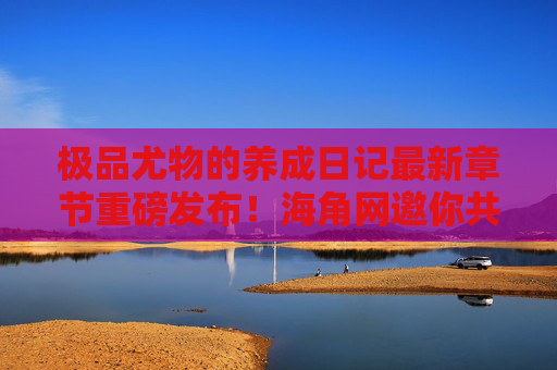 极品尤物的养成日记最新章节重磅发布！海角网邀你共赏角色成长魅力