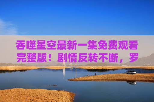 吞噬星空最新一集免费观看完整版！剧情反转不断，罗峰再遇危机，网友直呼过瘾！