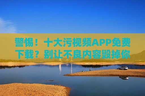警惕！十大污视频APP免费下载？别让不良内容毁掉你的生活，这些正规平台更值得选择