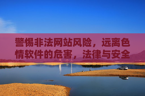 警惕非法网站风险，远离色情软件的危害，法律与安全的双重警示