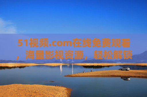 51视频.com在线免费观看，海量影视资源，轻松解锁优质内容，告别广告与限速的烦恼