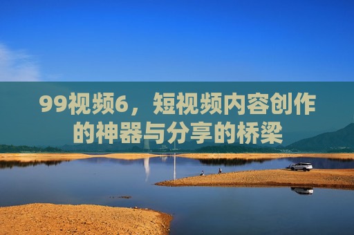 99视频6，短视频内容创作的神器与分享的桥梁