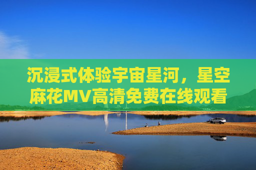 沉浸式体验宇宙星河，星空麻花MV高清免费在线观看，解锁音乐与星空的浪漫邂逅