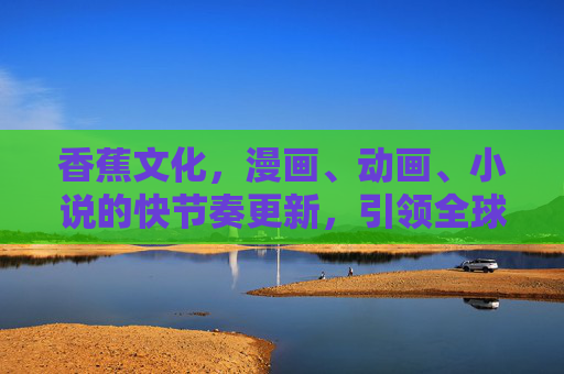 香蕉文化，漫画、动画、小说的快节奏更新，引领全球文化新风尚