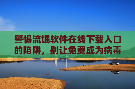 警惕流氓软件在线下载入口的陷阱，别让免费成为病毒入口
