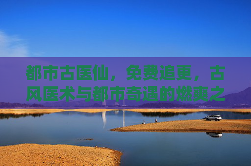 都市古医仙，免费追更，古风医术与都市奇遇的燃爽之旅