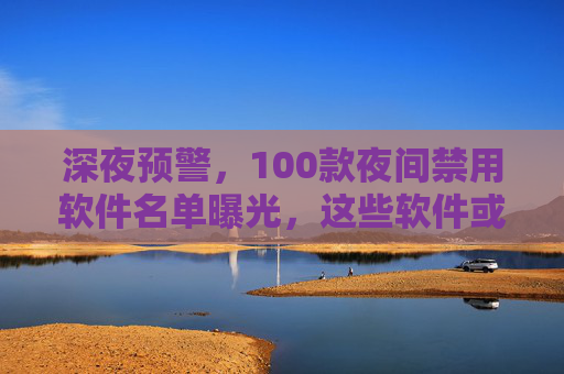 深夜预警，100款夜间禁用软件名单曝光，这些软件或成隐私窃贼