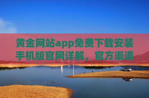 黄金网站app免费下载安装手机版官网详解，官方渠道获取，安全理财第一步