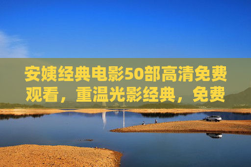 安姨经典电影50部高清免费观看，重温光影经典，免费畅享银幕盛宴