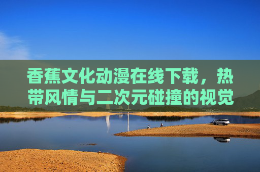 香蕉文化动漫在线下载，热带风情与二次元碰撞的视觉盛宴——从果香到屏幕的创意之旅