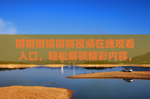 锵锵锵锵锵锵视频在线观看入口，轻松解锁精彩内容，满足你的视听需求