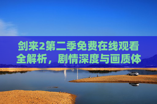 剑来2第二季免费在线观看全解析，剧情深度与画质体验大公开！