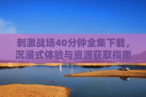 刺激战场40分钟全集下载，沉浸式体验与资源获取指南