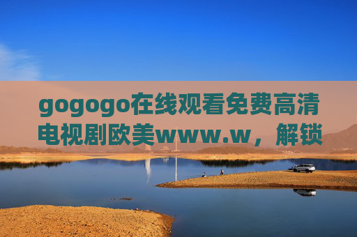 gogogo在线观看免费高清电视剧欧美www.w，解锁欧美剧集新体验，高清免费看剧更轻松