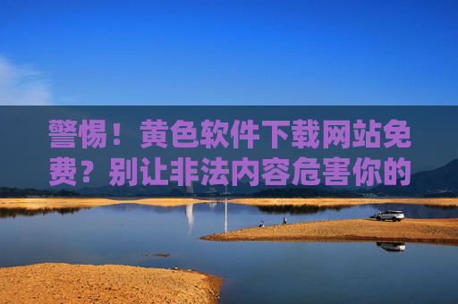 警惕！黄色软件下载网站免费？别让非法内容危害你的安全与法律合规