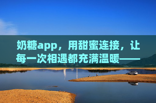 奶糖app，用甜蜜连接，让每一次相遇都充满温暖——解锁情感社交的温暖新体验