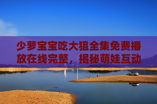 少萝宝宝吃大狙全集免费播放在线完整，揭秘萌娃互动的趣味视频资源与传播魅力