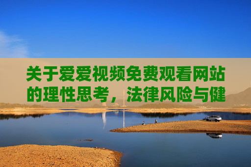 关于爱爱视频免费观看网站的理性思考，法律风险与健康警示
