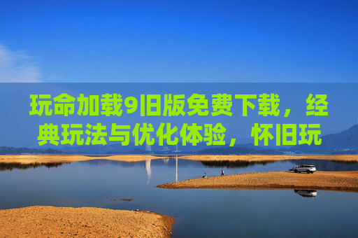 玩命加载9旧版免费下载，经典玩法与优化体验，怀旧玩家必看！