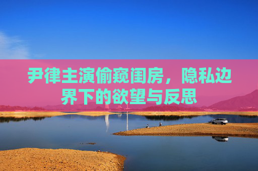 尹律主演偷窥闺房，隐私边界下的欲望与反思